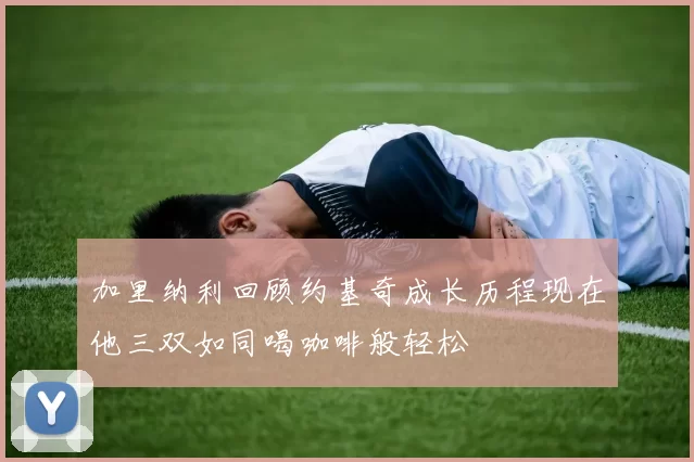 加里纳利回顾约基奇成长历程现在他三双如同喝咖啡般轻松