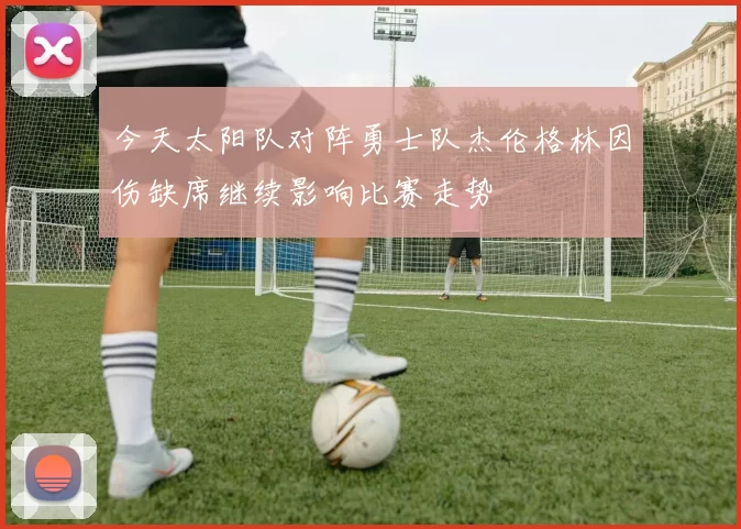 今天太阳队对阵勇士队杰伦格林因伤缺席继续影响比赛走势