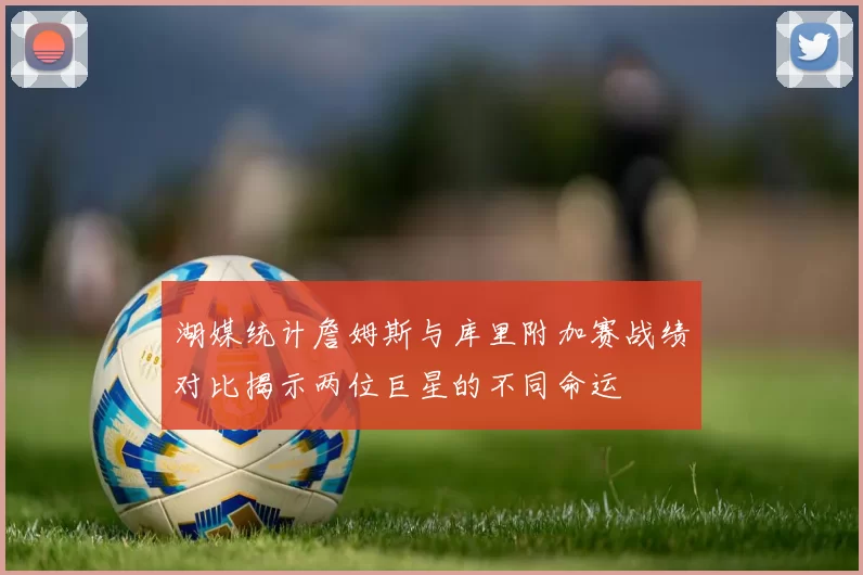 湖媒统计詹姆斯与库里附加赛战绩对比揭示两位巨星的不同命运