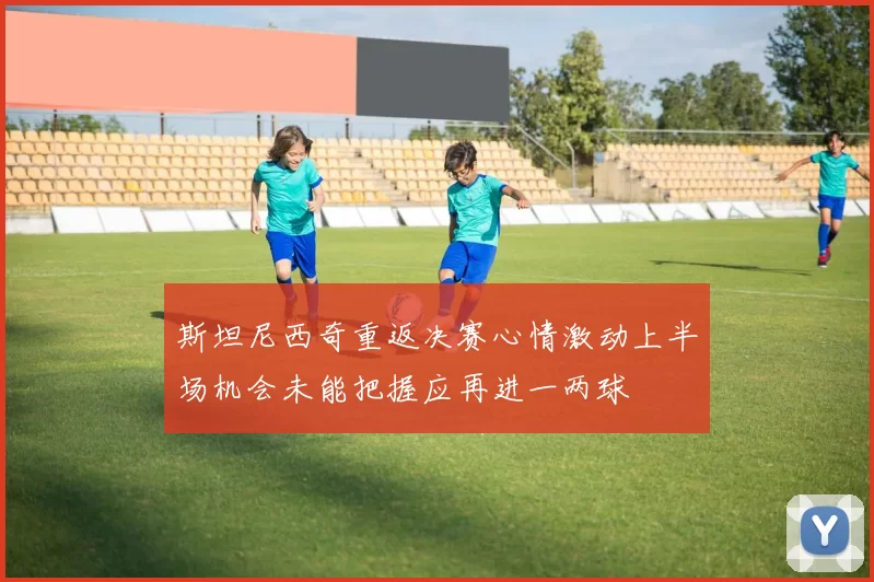 斯坦尼西奇重返决赛心情激动上半场机会未能把握应再进一两球