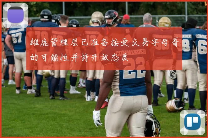 雄鹿管理层已准备接受交易字母哥的可能性并持开放态度