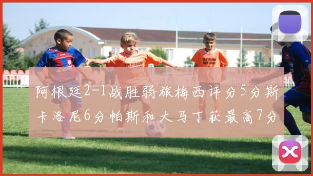 阿根廷2-1战胜弱旅梅西评分5分斯卡洛尼6分帕斯和大马丁获最高7分