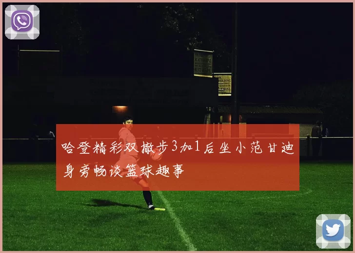 哈登精彩双撤步3加1后坐小范甘迪身旁畅谈篮球趣事