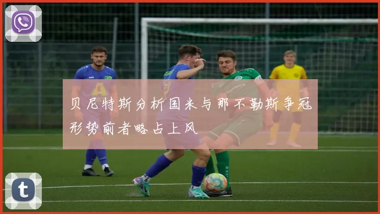 贝尼特斯分析国米与那不勒斯争冠形势前者略占上风