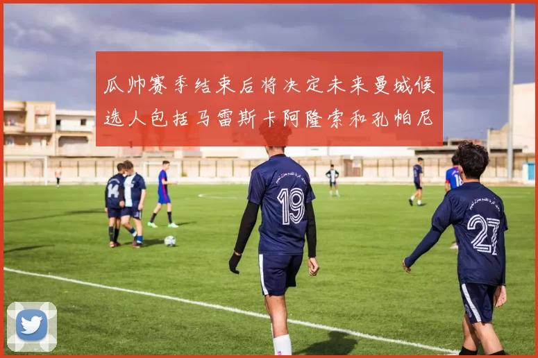 瓜帅赛季结束后将决定未来曼城候选人包括马雷斯卡阿隆索和孔帕尼