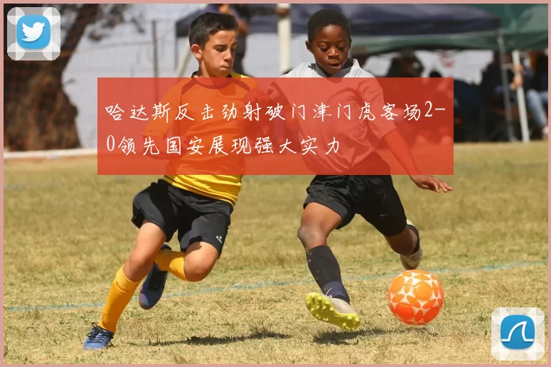 哈达斯反击劲射破门津门虎客场2-0领先国安展现强大实力