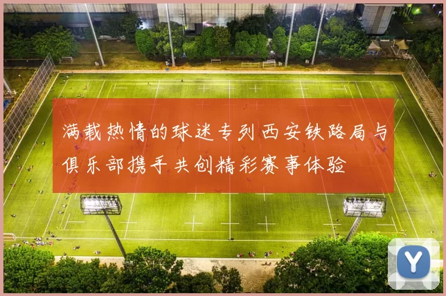 满载热情的球迷专列西安铁路局与俱乐部携手共创精彩赛事体验