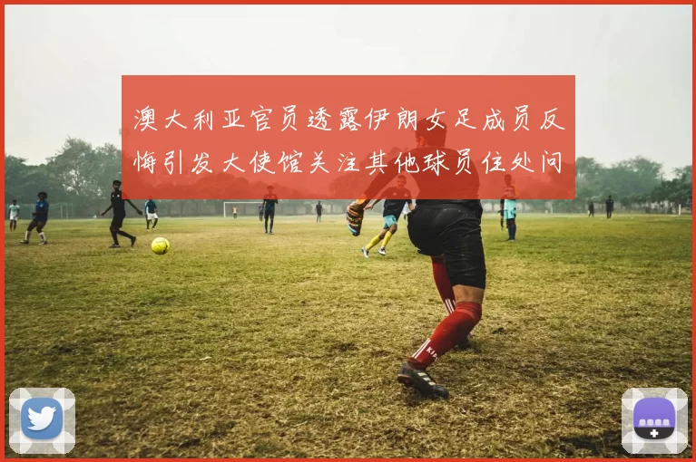 澳大利亚官员透露伊朗女足成员反悔引发大使馆关注其他球员住处问题