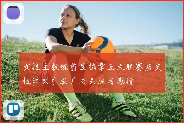 女性主教练首度执掌五大联赛历史性时刻引发广泛关注与期待