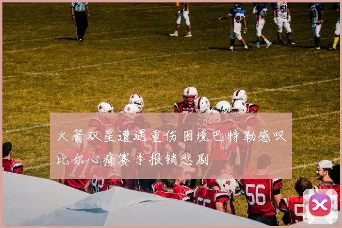 火箭双星遭遇重伤困境巴特勒感叹比尔心痛赛季报销悲剧
