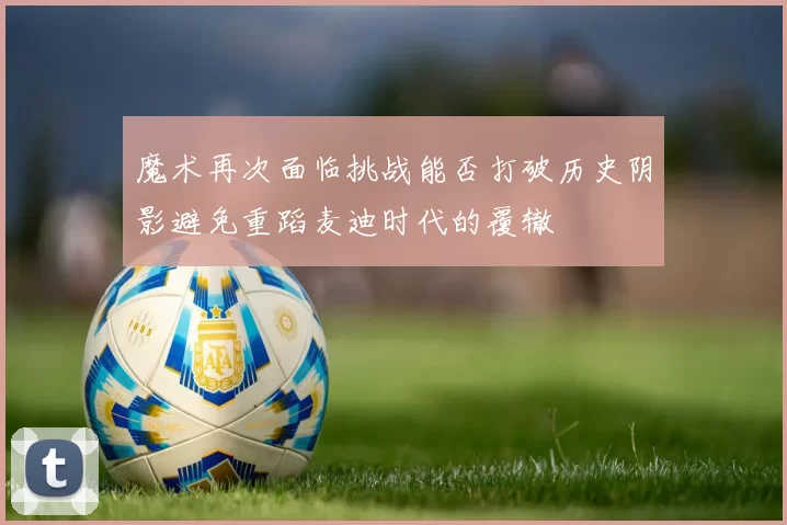 魔术再次面临挑战能否打破历史阴影避免重蹈麦迪时代的覆辙