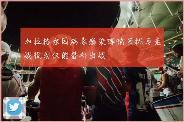 加拉格尔因病毒感染哮喘困扰马竞战役或仅能替补出战