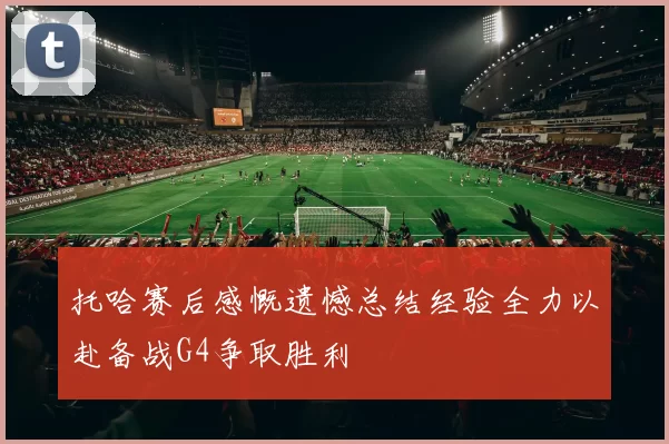 托哈赛后感慨遗憾总结经验全力以赴备战G4争取胜利
